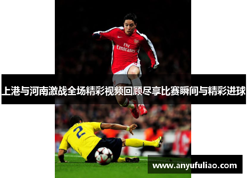 上港与河南激战全场精彩视频回顾尽享比赛瞬间与精彩进球